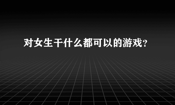 对女生干什么都可以的游戏？