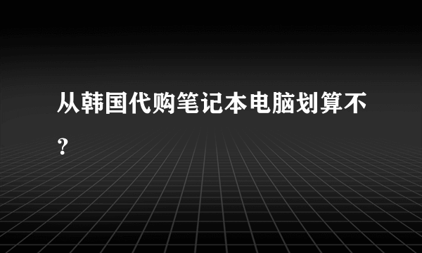 从韩国代购笔记本电脑划算不？