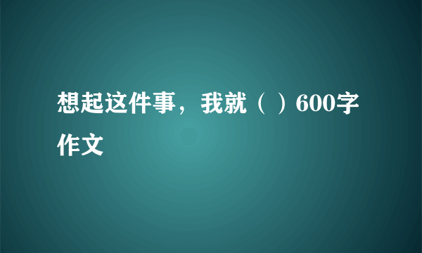 想起这件事，我就（）600字作文