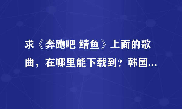 求《奔跑吧 鲭鱼》上面的歌曲，在哪里能下载到？韩国的网站也行。