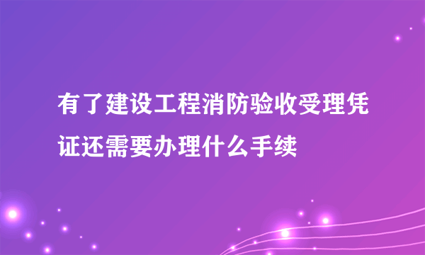 有了建设工程消防验收受理凭证还需要办理什么手续