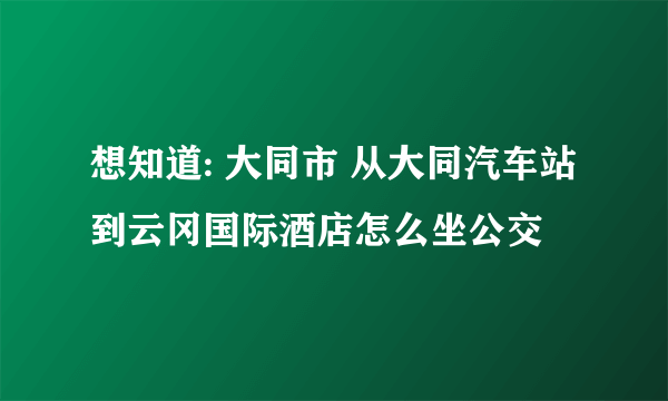 想知道: 大同市 从大同汽车站到云冈国际酒店怎么坐公交