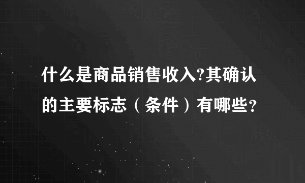 什么是商品销售收入?其确认的主要标志（条件）有哪些？