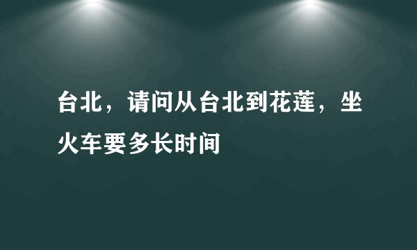 台北，请问从台北到花莲，坐火车要多长时间