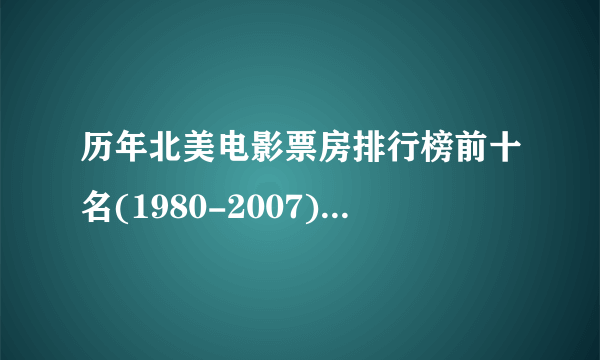 历年北美电影票房排行榜前十名(1980-2007)拜托了各位 谢谢