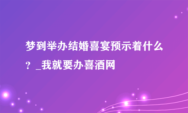 梦到举办结婚喜宴预示着什么？_我就要办喜酒网