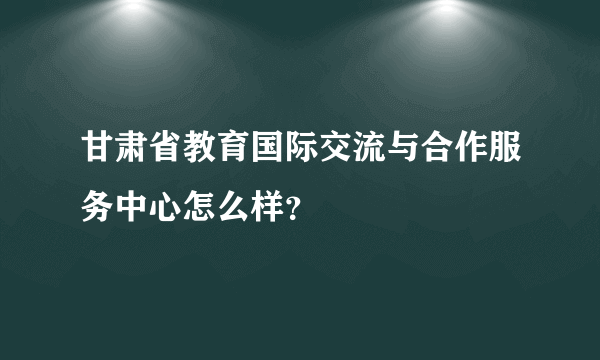 甘肃省教育国际交流与合作服务中心怎么样？