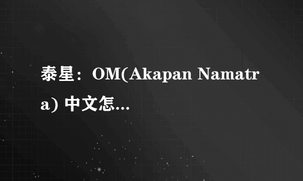 泰星：OM(Akapan Namatra) 中文怎么读啊！