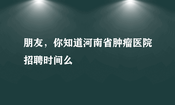 朋友，你知道河南省肿瘤医院招聘时间么