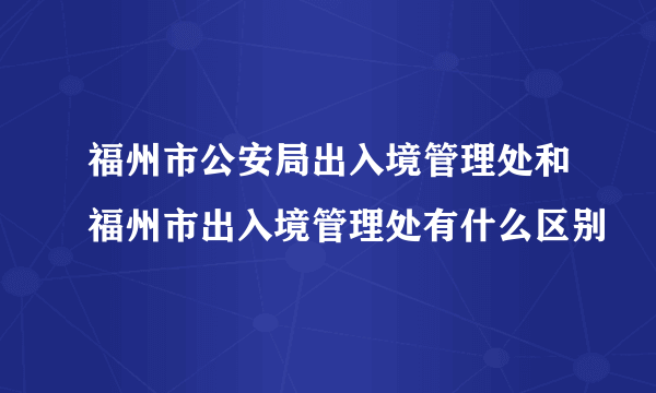 福州市公安局出入境管理处和福州市出入境管理处有什么区别