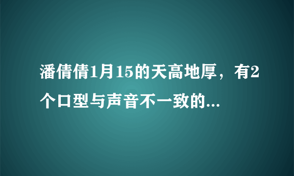 潘倩倩1月15的天高地厚，有2个口型与声音不一致的，求解释？