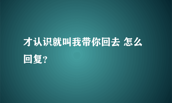 才认识就叫我带你回去 怎么回复？