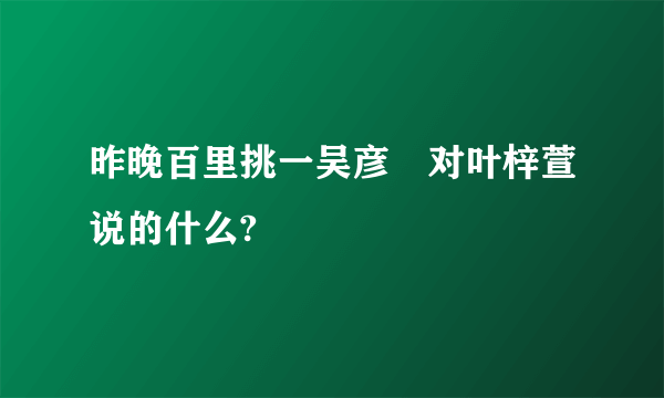 昨晚百里挑一吴彦堃对叶梓萱说的什么?