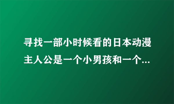 寻找一部小时候看的日本动漫主人公是一个小男孩和一个机器人 机器人是他父亲造的，父亲是一个科学发明家