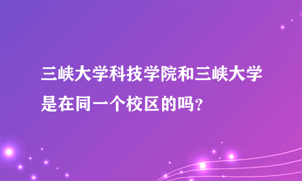 三峡大学科技学院和三峡大学是在同一个校区的吗？