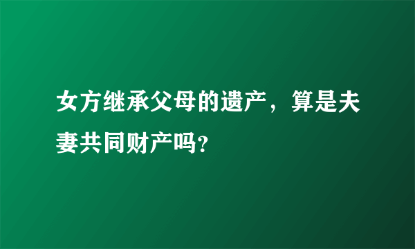 女方继承父母的遗产，算是夫妻共同财产吗？