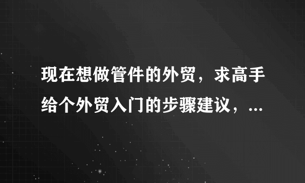 现在想做管件的外贸，求高手给个外贸入门的步骤建议，和以后的进阶之路。