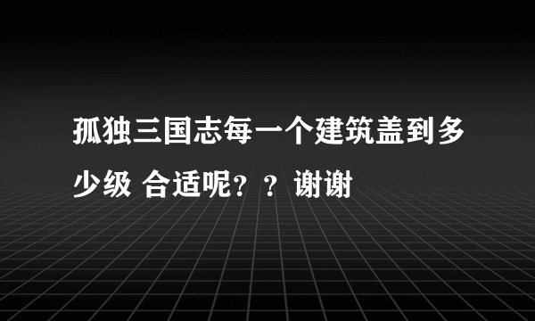 孤独三国志每一个建筑盖到多少级 合适呢？？谢谢