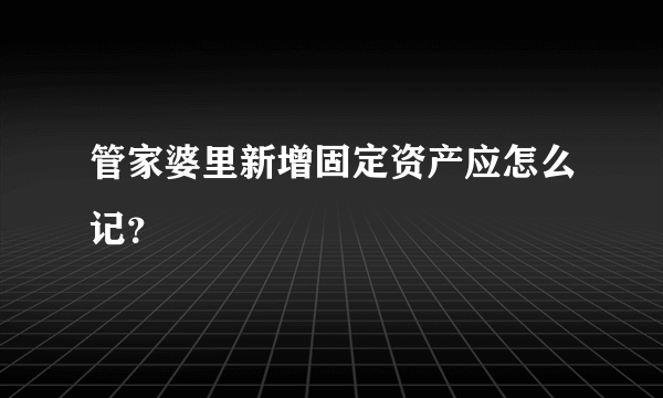 管家婆里新增固定资产应怎么记？