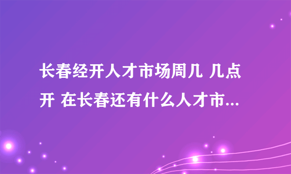 长春经开人才市场周几 几点开 在长春还有什么人才市场每周周几开几点 门票多少 ？？？