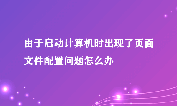 由于启动计算机时出现了页面文件配置问题怎么办