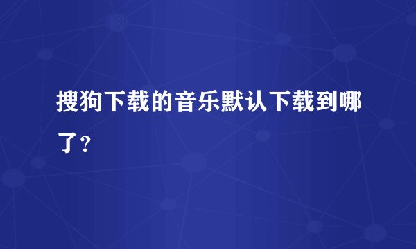 搜狗下载的音乐默认下载到哪了？