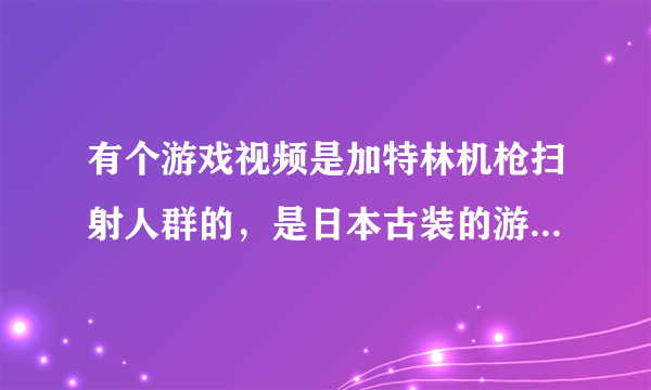 有个游戏视频是加特林机枪扫射人群的，是日本古装的游戏叫什么名字，象是策略游戏