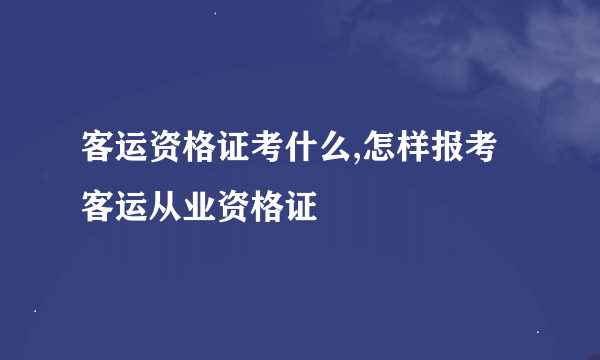 客运资格证考什么,怎样报考客运从业资格证