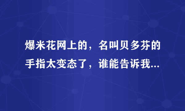 爆米花网上的，名叫贝多芬的手指太变态了，谁能告诉我那个是贝多芬的什么钢琴曲，谢谢了