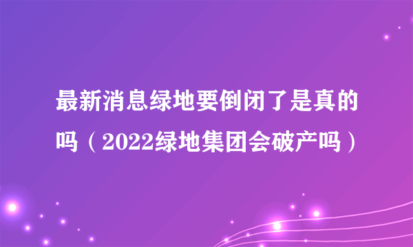 最新消息绿地要倒闭了是真的吗（2022绿地集团会破产吗）