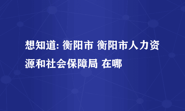 想知道: 衡阳市 衡阳市人力资源和社会保障局 在哪