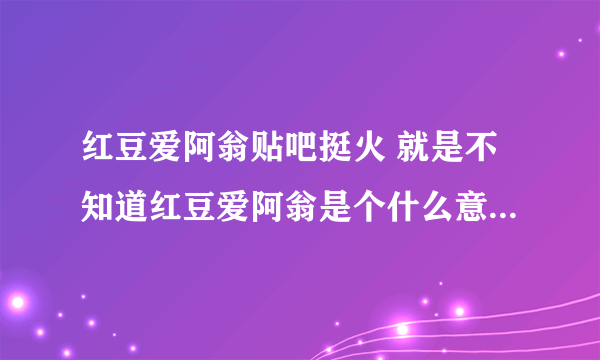 红豆爱阿翁贴吧挺火 就是不知道红豆爱阿翁是个什么意思 真相帝 来吧