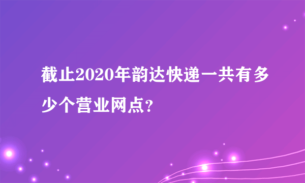 截止2020年韵达快递一共有多少个营业网点？