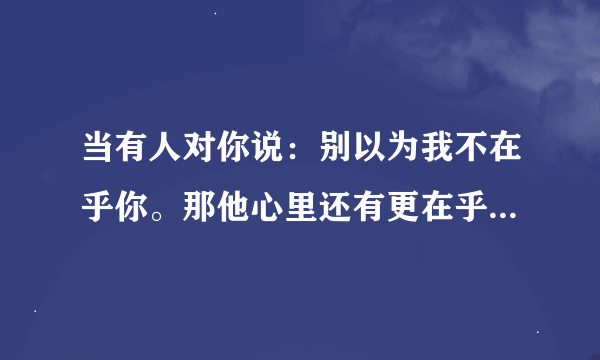 当有人对你说：别以为我不在乎你。那他心里还有更在乎的人吗？为什么？