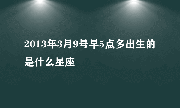 2013年3月9号早5点多出生的是什么星座