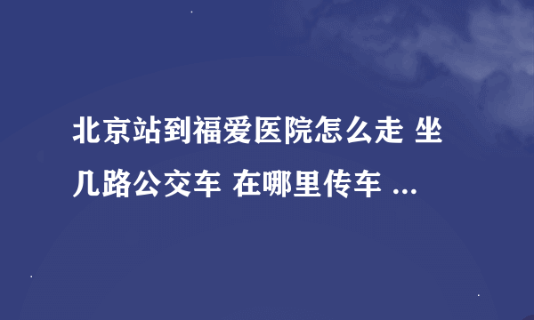 北京站到福爱医院怎么走 坐几路公交车 在哪里传车 哪站下 怎么走 越详细越好 谢谢