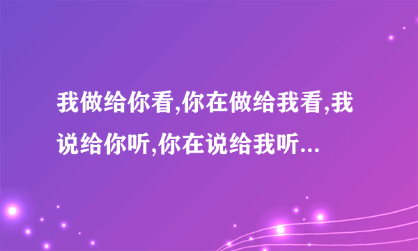 我做给你看,你在做给我看,我说给你听,你在说给我听,最后一句是什么呀？