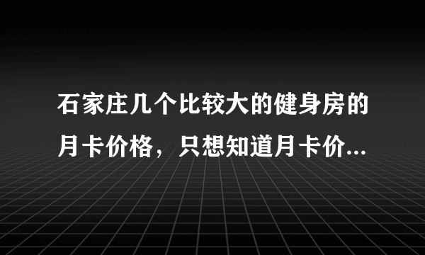 石家庄几个比较大的健身房的月卡价格，只想知道月卡价格！！！！！