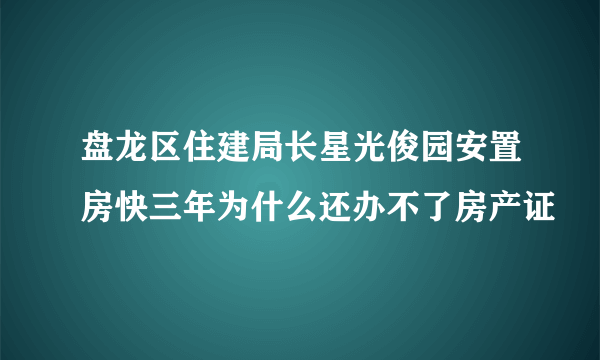 盘龙区住建局长星光俊园安置房快三年为什么还办不了房产证