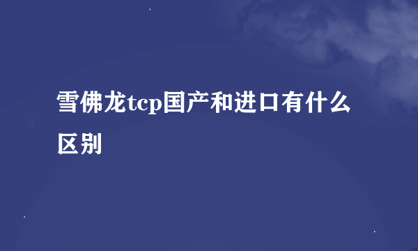 雪佛龙tcp国产和进口有什么区别