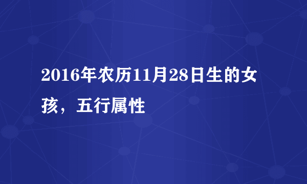 2016年农历11月28日生的女孩，五行属性