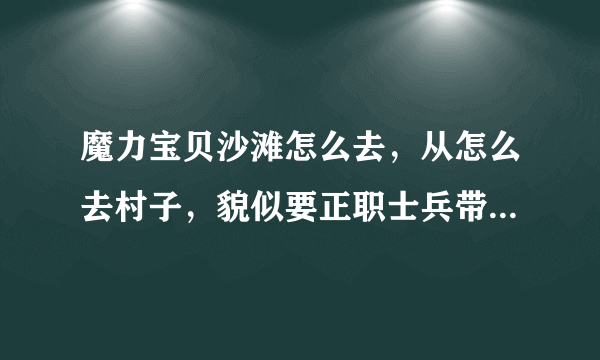 魔力宝贝沙滩怎么去，从怎么去村子，貌似要正职士兵带队那说说，详细点。谢谢。