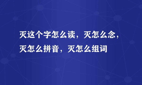 灭这个字怎么读，灭怎么念，灭怎么拼音，灭怎么组词