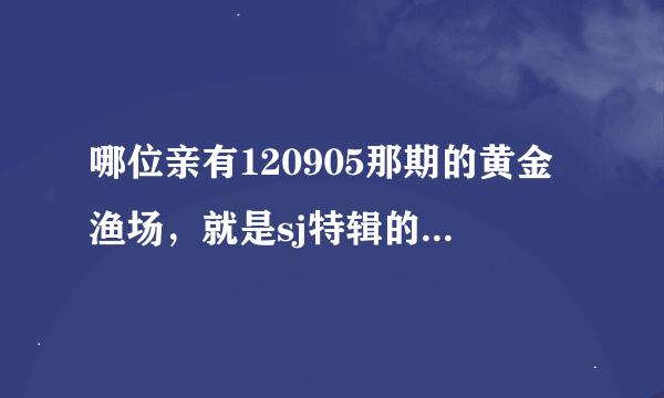 哪位亲有120905那期的黄金渔场，就是sj特辑的，想要六站联合1.3G那版的，收藏用的