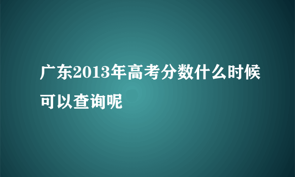 广东2013年高考分数什么时候可以查询呢