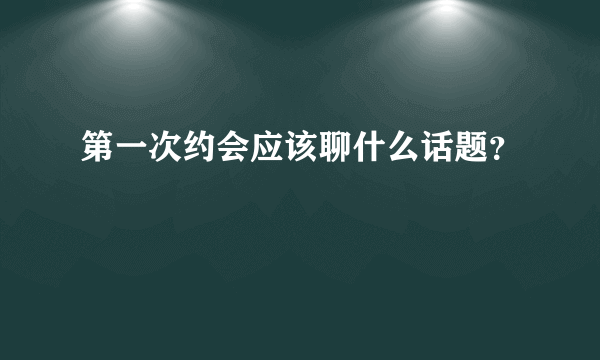 第一次约会应该聊什么话题？