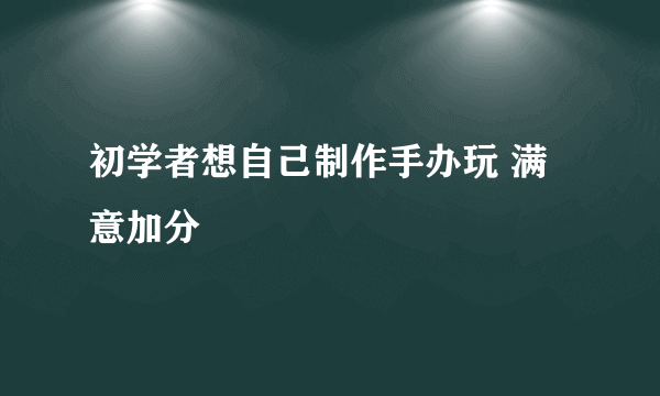 初学者想自己制作手办玩 满意加分