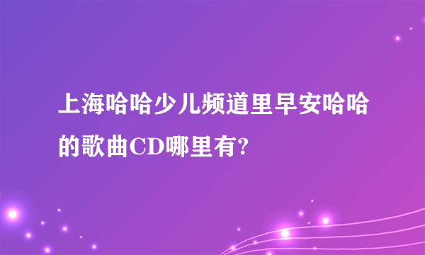 上海哈哈少儿频道里早安哈哈的歌曲CD哪里有?