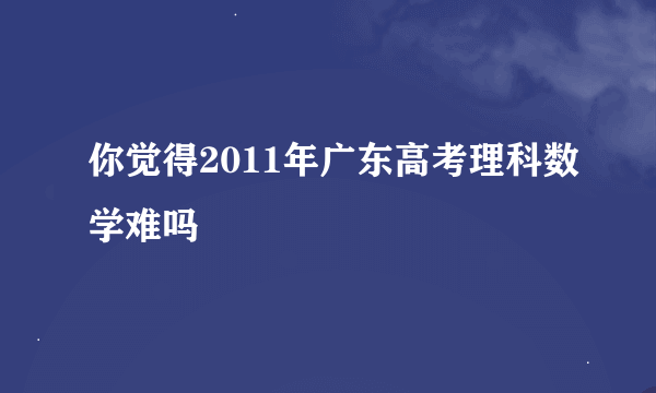 你觉得2011年广东高考理科数学难吗