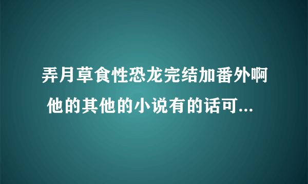 弄月草食性恐龙完结加番外啊 他的其他的小说有的话可以的话一起发给我 谢谢